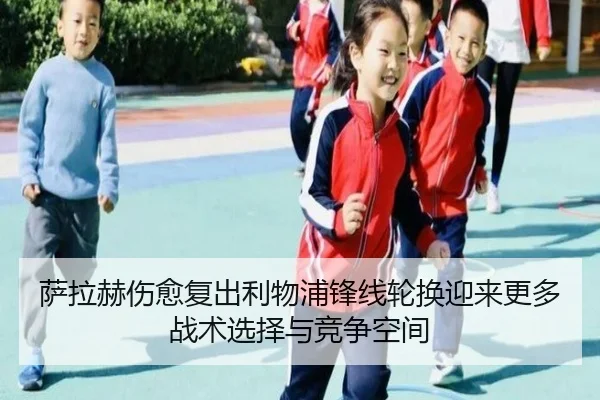 萨拉赫伤愈复出利物浦锋线轮换迎来更多战术选择与竞争空间